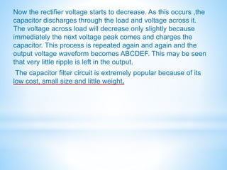 Now the rectifier voltage starts to decrease. As this occurs ,the
capacitor discharges through the load and voltage across it.
The voltage across load will decrease only slightly because
immediately the next voltage peak comes and charges the
capacitor. This process is repeated again and again and the
output voltage waveform becomes ABCDEF. This may be seen
that very little ripple is left in the output.
The capacitor filter circuit is extremely popular because of its
low cost, small size and little weight.
 