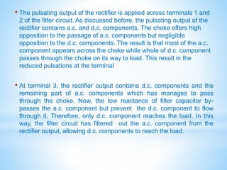 • The pulsating output of the rectifier is applied across terminals 1 and
2 of the filter circuit. As discussed before, the pulsating output of the
rectifier contains a.c. and d.c. components. The choke offers high
opposition to the passage of a.c. components but negligible
opposition to the d.c. components. The result is that most of the a.c.
component appears across the choke while whole of d.c. component
passes through the choke on its way to load. This result in the
reduced pulsations at the terminal
• At terminal 3, the rectifier output contains d.c. components and the
remaining part of a.c. components which has manages to pass
through the choke. Now, the low reactance of filter capacitor by-
passes the a.c. component but prevent the d.c. component to flow
through it. Therefore, only d.c. component reaches the load. In this
way, the filter circuit has filtered out the a.c. component from the
rectifier output, allowing d.c. components to reach the load.
 