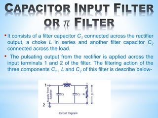 •It consists of a filter capacitor C1 connected across the rectifier
output, a choke L in series and another filter capacitor C2
connected across the load.
• The pulsating output from the rectifier is applied across the
input terminals 1 and 2 of the filter. The filtering action of the
three components C1 , L and C2 of this filter is describe below-
1
2
 