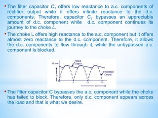 • The filter capacitor C1 offers low reactance to a.c. components of
rectifier output while it offers infinite reactance to the d.c.
components. Therefore, capacitor C1 bypasses an appreciable
amount of d.c. component while d.c. component continues its
journey to the choke L.
• The choke L offers high reactance to the a.c. component but it offers
almost zero reactance to the d.c. component. Therefore, it allows
the d.c. components to flow through it, while the unbypassed a.c.
component is blocked.
• The filter capacitor C bypasses the a.c. component while the choke
has failed to block. Therefore, only d.c. component appears across
the load and that is what we desire.
 