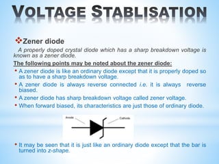 Zener diode
A properly doped crystal diode which has a sharp breakdown voltage is
known as a zener diode.
The following points may be noted about the zener diode:
• A zener diode is like an ordinary diode except that it is properly doped so
as to have a sharp breakdown voltage.
• A zener diode is always reverse connected i.e. it is always reverse
biased.
• A zener diode has sharp breakdown voltage called zener voltage.
• When forward biased, its characteristics are just those of ordinary diode.
• It may be seen that it is just like an ordinary diode except that the bar is
turned into z-shape.
 