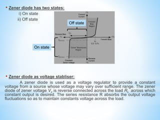 • Zener diode has two states:
i) On state
ii) Off state
• Zener diode as voltage stabliser:
A zener diode is used as a voltage regulator to provide a constant
voltage from a source whose voltage may vary over sufficient range. The zener
diode of zener voltage Vz is reverse connected across the load RL across which
constant output is desired. The series resistance R absorbs the output voltage
fluctuations so as to maintain constants voltage across the load.
On state
Off state
 