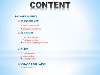 POWER SUPPLY
TRANSFORMER
• Step up transformer
• Step down transformer
RECTIFIER
• Half Wave Rectifier
• Full Wave Rectifier
• Full Wave Bridge Type Rectifier
FILTER
• L-Section Filter
• 𝜋-Section Filter
• C-Section Filter
VOTAGE REGULATOR
• Zener diode
 