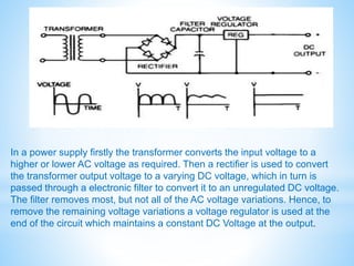 In a power supply firstly the transformer converts the input voltage to a
higher or lower AC voltage as required. Then a rectifier is used to convert
the transformer output voltage to a varying DC voltage, which in turn is
passed through a electronic filter to convert it to an unregulated DC voltage.
The filter removes most, but not all of the AC voltage variations. Hence, to
remove the remaining voltage variations a voltage regulator is used at the
end of the circuit which maintains a constant DC Voltage at the output.
 