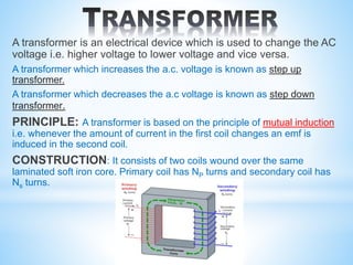 A transformer is an electrical device which is used to change the AC
voltage i.e. higher voltage to lower voltage and vice versa.
A transformer which increases the a.c. voltage is known as step up
transformer.
A transformer which decreases the a.c voltage is known as step down
transformer.
PRINCIPLE: A transformer is based on the principle of mutual induction
i.e. whenever the amount of current in the first coil changes an emf is
induced in the second coil.
CONSTRUCTION: It consists of two coils wound over the same
laminated soft iron core. Primary coil has NP turns and secondary coil has
Ns turns.
 