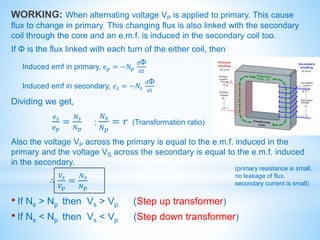 WORKING: When alternating voltage VP is applied to primary. This cause
flux to change in primary. This changing flux is also linked with the secondary
coil through the core and an e.m.f. is induced in the secondary coil too.
If Φ is the flux linked with each turn of the either coil, then
Induced emf in primary, 𝑒𝑝 = −𝑁𝑝
𝑑Φ
𝑑𝑡
Induced emf in secondary, 𝑒𝑠 = −𝑁𝑠
𝑑Φ
𝑑𝑡
Dividing we get,
𝑒𝑠
𝑒𝑝
=
𝑁𝑠
𝑁𝑝
;
𝑁𝑠
𝑁𝑝
= 𝑟 (Transformation ratio)
Also the voltage VP across the primary is equal to the e.m.f. induced in the
primary and the voltage VS across the secondary is equal to the e.m.f. induced
in the secondary.
∴
𝑉𝑠
𝑉𝑝
=
𝑁𝑠
𝑁𝑝
• If Ns ˃ Np then Vs ˃ Vp (Step up transformer)
• If Ns ˂ Np then Vs ˂ Vp (Step down transformer)
(primary resistance is small,
no leakage of flux,
secondary current is small)
 