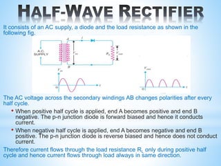 It consists of an AC supply, a diode and the load resistance as shown in the
following fig.
The AC voltage across the secondary windings AB changes polarities after every
half cycle.
• When positive half cycle is applied, end A becomes positive and end B
negative. The p-n junction diode is forward biased and hence it conducts
current.
• When negative half cycle is applied, end A becomes negative and end B
positive. The p-n junction diode is reverse biased and hence does not conduct
current.
Therefore current flows through the load resistance RL only during positive half
cycle and hence current flows through load always in same direction.
A
B
 