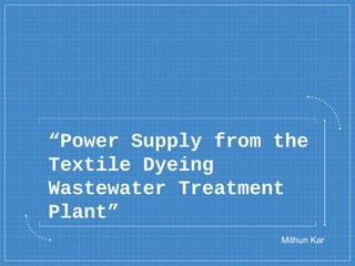“Power Supply from the
Textile Dyeing
Wastewater Treatment
Plant”
Mithun Kar
 