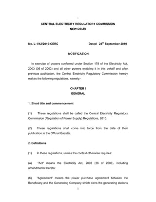 1
`
CENTRAL ELECTRICITY REGULATORY COMMISSION
NEW DELHI
No. L-1/42/2010-CERC Dated 28th
September 2010
NOTIFICATION
In exercise of powers conferred under Section 178 of the Electricity Act,
2003 (36 of 2003) and all other powers enabling it in this behalf and after
previous publication, the Central Electricity Regulatory Commission hereby
makes the following regulations, namely:-
CHAPTER I
GENERAL
1. Short title and commencement
(1) These regulations shall be called the Central Electricity Regulatory
Commission (Regulation of Power Supply) Regulations, 2010.
(2) These regulations shall come into force from the date of their
publication in the Official Gazette.
2. Definitions
(1) In these regulations, unless the context otherwise requires:
(a) "Act" means the Electricity Act, 2003 (36 of 2003), including
amendments thereto;
(b) “Agreement” means the power purchase agreement between the
Beneficiary and the Generating Company which owns the generating stations
 