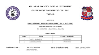 GUJARAT TECHNOLOGICAL UNIVERSITY
GOVERNMENT ENGINEERING COLLEGE,
VALSAD.
A TOPIC IS:
POWER SUPPLY REQUIRED FOR ELECTRICAL WELDING
UNDER SUBJECT OF UEET(2160907)
BE – SEMESTER:- 6 (ELECTRICAL BRANCH)
SR NO. NAME ENROLLMENT NO.
1. RAJPUT DHARMIN A. 170190109045
2. RATHAWA SAVAN H. 170190109046
FACULTY GUIDE :-
:-
1. PROF. D.C.PARMAR
2. PROF.J.D.PATEL
SUBMITTED BY:
HEAD OF DEPARTMENT:- PROF. K.L.MOKARIYA
 