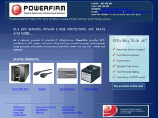 PHONE: 1300 369 694
                                                                                         FAX: 1300 554 822
                                                                                         WEBSITE: http://www.powerfirm.com.au
                                                                                         EMAIL: info@powerfirm.com.au | orders@powerfirm.com.au
                                                                                         MAILING ADDRES: PO Box 59 Mona Vale, NSW 1660
Provides Quality APC Products: UPS - Server and Network, Cooling, APC Rack and Power Surge Protector solutions.



    BUY UPS SERVERS, POWER SURGE PROTECTORS, APC RACKS
    AND MORE….
    As a national provider of physical IT infrastructure, Powerfirm provides APC-
    maufactured UPS, power, rack and cooling solutions, as well as power cables, power
    surge protector and power rail solutions, back-UPS, tower and rack UPS - server and
    network.


    SAMPLE PRODUCTS:




  Smart UPS APC                Cables                 KVM Switches               UPS Batteries




    UPS Batteries           Power Surge Protector        Smart UPS APC
    APC Battery             UPS Network                  Power Cables
    Power Rail              Back-UPS                     Communication Cables
    KVM Switches
 