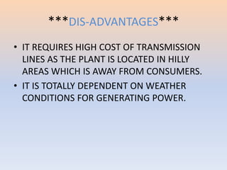 ***DIS-ADVANTAGES*** 
• IT REQUIRES HIGH COST OF TRANSMISSION 
LINES AS THE PLANT IS LOCATED IN HILLY 
AREAS WHICH IS AWAY FROM CONSUMERS. 
• IT IS TOTALLY DEPENDENT ON WEATHER 
CONDITIONS FOR GENERATING POWER. 
 