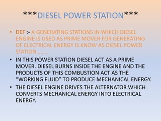 ***DIESEL POWER STATION*** 
• DEF :- A GENERATING STATIONS IN WHICH DIESEL 
ENGINE IS USED AS PRIME MOVER FOR GENERATING 
OF ELECTRICAL ENERGY IS KNOW AS DIESEL POWER 
STATION……… 
• IN THIS POWER STATION DIESEL ACT AS A PRIME 
MOVER. DIESEL BURNS INSIDE THE ENGINE AND THE 
PRODUCTS OF THIS COMBUSTION ACT AS THE 
“WORKING FLUID” TO PRODUCE MECHANICAL ENERGY. 
• THE DIESEL ENGINE DRIVES THE ALTERNATOR WHICH 
CONVERTS MECHANICAL ENERGY INTO ELECTRICAL 
ENERGY. 
 