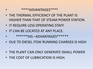 • ****ADVANTAGES**** 
• THE THERMAL EFFICIENCY OF THE PLANT IS 
HIGHER THAN THAT OF STEAM POWER STATION. 
• IT REQUIRE LESS OPERATING STAFF. 
• IT CAN BE LOCATED AT ANY PLACE. 
• ******DIS –ADVANTAGES****** 
• DUE TO DIESEL ITSW RUNNING CHARGES IS HIGH 
. 
• THE PLANT CAN ONLY GENERATE SMALL POWER 
• THE COST OF LUBRICATION IS HIGH. 
 