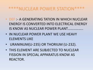****NUCLEAR POWER STATION**** 
• DEF :- A GENERATING TATION IN WHICH NUCLEAR 
ENERGY IS CONVERTED INTO ELECTRICAL ENERGY 
IS KNOW AS NUCLEAR POWER PLANT…………….. 
• IN NUCLEAR POWER PLANT WE USE HEAVY 
ELEMENTS LIKE 
• URANINUM(U-235) OR THORIUM (U-232). 
• THIS ELEMENT ARE SUBJECTED TO NUCLEAR 
FISSION IN SPECIAL APPARATUS KNOW AS 
REACTOR. 
 