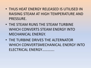 • THUS HEAT ENERGY RELEASED IS UTILISED IN 
RAISING STEAM AT HIGH TEMPERATURE AND 
PRESSURE. 
• THE STEAM RUNS THE STEAM TURBINE 
WHICH CONVERTS STEAM ENERGY INTO 
MECHANICAL ENERGY. 
• THE TURBINE DRIVES THE ALTERNATOR 
WHICH CONVERTSMECHANICAL ENERGY INTO 
ELECTRICAL ENERGY…………. 
 