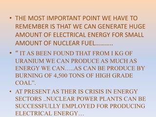 • THE MOST IMPORTANT POINT WE HAVE TO 
REMEMBER IS THAT WE CAN GENERATE HUGE 
AMOUNT OF ELECTRICAL ENERGY FOR SMALL 
AMOUNT OF NUCLEAR FUEL……….. 
• “ IT AS BEEN FOUND THAT FROM I KG OF 
URANIUM WE CAN PRODUCE AS MUCH AS 
ENERGY WE CAN…..AS CAN BE PRODUCE BY 
BURNING OF 4,500 TONS OF HIGH GRADE 
COAL”. 
• AT PRESENT AS THER IS CRISIS IN ENERGY 
SECTORS ..NUCLEAR POWER PLANTS CAN BE 
SUCCESSFULLY EMPLOYED FOR PRODUCING 
ELECTRICAL ENERGY… 
 