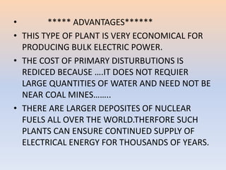 • ***** ADVANTAGES****** 
• THIS TYPE OF PLANT IS VERY ECONOMICAL FOR 
PRODUCING BULK ELECTRIC POWER. 
• THE COST OF PRIMARY DISTURBUTIONS IS 
REDICED BECAUSE ….IT DOES NOT REQUIER 
LARGE QUANTITIES OF WATER AND NEED NOT BE 
NEAR COAL MINES…….. 
• THERE ARE LARGER DEPOSITES OF NUCLEAR 
FUELS ALL OVER THE WORLD.THERFORE SUCH 
PLANTS CAN ENSURE CONTINUED SUPPLY OF 
ELECTRICAL ENERGY FOR THOUSANDS OF YEARS. 
 