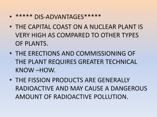• ***** DIS-ADVANTAGES***** 
• THE CAPITAL COAST ON A NUCLEAR PLANT IS 
VERY HIGH AS COMPARED TO OTHER TYPES 
OF PLANTS. 
• THE ERECTIONS AND COMMISSIONING OF 
THE PLANT REQUIRES GREATER TECHNICAL 
KNOW –HOW. 
• THE FISSION PRODUCTS ARE GENERALLY 
RADIOACTIVE AND MAY CAUSE A DANGEROUS 
AMOUNT OF RADIOACTIVE POLLUTION. 
 