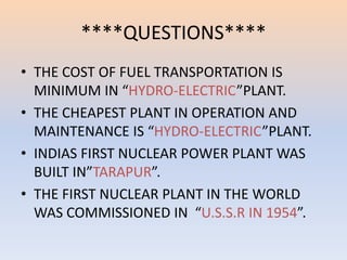 ****QUESTIONS**** 
• THE COST OF FUEL TRANSPORTATION IS 
MINIMUM IN “HYDRO-ELECTRIC”PLANT. 
• THE CHEAPEST PLANT IN OPERATION AND 
MAINTENANCE IS “HYDRO-ELECTRIC”PLANT. 
• INDIAS FIRST NUCLEAR POWER PLANT WAS 
BUILT IN”TARAPUR”. 
• THE FIRST NUCLEAR PLANT IN THE WORLD 
WAS COMMISSIONED IN “U.S.S.R IN 1954”. 
