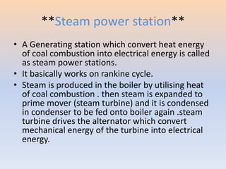 **Steam power station** 
• A Generating station which convert heat energy 
of coal combustion into electrical energy is called 
as steam power stations. 
• It basically works on rankine cycle. 
• Steam is produced in the boiler by utilising heat 
of coal combustion . then steam is expanded to 
prime mover (steam turbine) and it is condensed 
in condenser to be fed onto boiler again .steam 
turbine drives the alternator which convert 
mechanical energy of the turbine into electrical 
energy. 
 