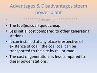 Advantages & Disadvantages steam 
power plant 
• *******Advantages********* 
• The fuel(ie.,coal) quiet cheap. 
• Less initial cost compared to other generating 
stations. 
• It can installed at any place irrespective of 
existence of coal . the coal coal can be 
transported to the site by rail or road. 
• The cost of generations is less compared to 
diesel power stations. 
 