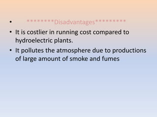 • ********Disadvantages********* 
• It is costlier in running cost compared to 
hydroelectric plants. 
• It pollutes the atmosphere due to productions 
of large amount of smoke and fumes 
 