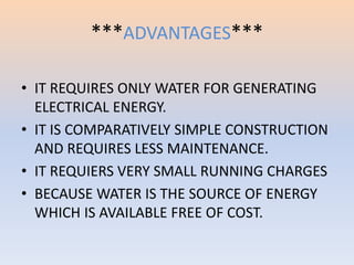 ***ADVANTAGES*** 
• IT REQUIRES ONLY WATER FOR GENERATING 
ELECTRICAL ENERGY. 
• IT IS COMPARATIVELY SIMPLE CONSTRUCTION 
AND REQUIRES LESS MAINTENANCE. 
• IT REQUIERS VERY SMALL RUNNING CHARGES 
• BECAUSE WATER IS THE SOURCE OF ENERGY 
WHICH IS AVAILABLE FREE OF COST. 
 