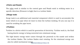 ❑Valve and Nozzle:
The valve work is similar to the control gate and Nozzle work is striking water in a
specific direction [Pressure is high] that is a turbine blade.
❑Surge tank:
Surge tank is an additional and essential component which is used to accumulate the
water which is in pipe when we want to close the turbine working. Or you can say it is
used for avoiding the pipe burst.
❑Turbine:
Turbine is a device which is used for generation of electricity. Turbine work is, the fluid
having kinetic energy is being converted into rotational energy.
The high kinetic energy water comes through the penstock to the nozzle and strikes
the turbine blades. The turbine blades start rotating. So the rotational energy can
also be called mechanical energy.
Prepared By Dr.V.Maheswari Professor –EEE
 