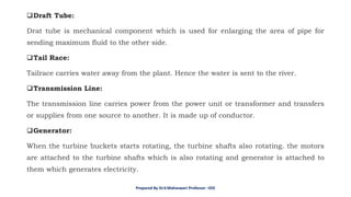❑Draft Tube:
Drat tube is mechanical component which is used for enlarging the area of pipe for
sending maximum fluid to the other side.
❑Tail Race:
Tailrace carries water away from the plant. Hence the water is sent to the river.
❑Transmission Line:
The transmission line carries power from the power unit or transformer and transfers
or supplies from one source to another. It is made up of conductor.
❑Generator:
When the turbine buckets starts rotating, the turbine shafts also rotating. the motors
are attached to the turbine shafts which is also rotating and generator is attached to
them which generates electricity.
Prepared By Dr.V.Maheswari Professor –EEE
 