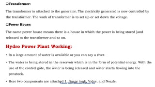 ❑Transformer:
The transformer is attached to the generator. The electricity generated is now controlled by
the transformer. The work of transformer is to set up or set down the voltage.
❑Power House:
The name power house means there is a house in which the power is being stored ]and
released to the transformer and so on.
Hydro Power Plant Working:
• In a large amount of water is available or you can say a river.
• The water is being stored in the reservoir which is in the form of potential energy. With the
use of the control gate, the water is being released and water starts flowing into the
penstock.
• Here two components are attached 1. Surge tank, Valve, and Nozzle.
Prepared By Dr.V.Maheswari Professor –EEE
 