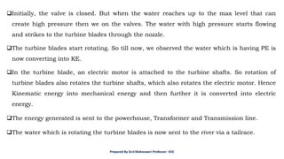 ❑Initially, the valve is closed. But when the water reaches up to the max level that can
create high pressure then we on the valves. The water with high pressure starts flowing
and strikes to the turbine blades through the nozzle.
❑The turbine blades start rotating. So till now, we observed the water which is having PE is
now converting into KE.
❑In the turbine blade, an electric motor is attached to the turbine shafts. So rotation of
turbine blades also rotates the turbine shafts, which also rotates the electric motor. Hence
Kinematic energy into mechanical energy and then further it is converted into electric
energy.
❑The energy generated is sent to the powerhouse, Transformer and Transmission line.
❑The water which is rotating the turbine blades is now sent to the river via a tailrace.
Prepared By Dr.V.Maheswari Professor –EEE
 
