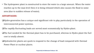 • The hydropower plant is constructed to store the water in a large amount. When the water
reaches up to the max level then it is being released which also causes the flood in some
area (due to sudden release of water).
ADVANTAGES:
❑Hydro-generation has a unique and significant role to play particularly in the operation of
interconnected power systems.
❑The rapidly fluctuating loads are served most economically by Hydro-plant.
❑The fuel needed for the thermal plant has to be purchased, whereas in Hydro-plant the fuel
cost is totally absent.
❑Hydroelectric plants are quick to respond to the change of load compared with thermal
Power Plant or nuclear plants.
Prepared By Dr.V.Maheswari Professor –EEE
 
