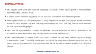 • The capital cost (cost per kilowatt capacity) installed ) of the hydro plant is considerably
more than the thermal plant.
• It takes a considerable long time for its erection compared with thermal plants.
• Power generation by the hydro plant is only dependent on the quantity of water available
which in turn depends on the natural phenomenon of rain. The dry year is more serious
for the hydroelectric project.
• The site of Hydroelectric station is selected on the criterion of water availability at
economical head such sites are usually away from the load center.
• The transmission of power from the power station to the load center requires along
transmission lines. Therefore investment required for long transmission lines and loss of
power during transmission is an unfavorable factor for the economical selection of hydro
plants.
DISADVANTAGES:
Prepared By Dr.V.Maheswari Professor –EEE
 