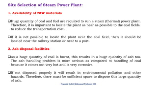 Site Selection of Steam Power Plant:
1. Availability of raw materials
❑Huge quantity of coal and fuel are required to run a steam (thermal) power plant.
Therefore, it is important to locate the plant as near as possible to the coal fields
to reduce the transportation cost.
❑If it is not possible to locate the plant near the coal field, then it should be
located near the railway station or near to a port.
2. Ash disposal facilities
❑As a huge quantity of coal is burnt, this results in a huge quantity of ash too.
The ash handling problem is more serious as compared to handling of coal
because it comes out very hot and is very corrosive.
❑If not disposed properly it will result in environmental pollution and other
hazards. Therefore, there must be sufficient space to dispose this large quantity
of ash.
Prepared By Dr.V.Maheswari Professor –EEE
 