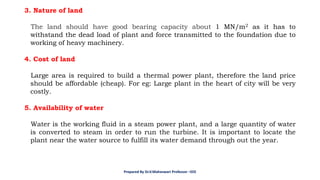 3. Nature of land
The land should have good bearing capacity about 1 MN/m2 as it has to
withstand the dead load of plant and force transmitted to the foundation due to
working of heavy machinery.
4. Cost of land
Large area is required to build a thermal power plant, therefore the land price
should be affordable (cheap). For eg: Large plant in the heart of city will be very
costly.
5. Availability of water
Water is the working fluid in a steam power plant, and a large quantity of water
is converted to steam in order to run the turbine. It is important to locate the
plant near the water source to fulfill its water demand through out the year.
Prepared By Dr.V.Maheswari Professor –EEE
 