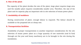 6. Size of the plant
The capacity of the plant decides the size of the plant, large plant requires large area
and the smaller plant requires considerably smaller area. Therefore, the size of the
plant and its capacity play an important role in site selection of steam power plant.
7. Availability of workforce
During construction of plant, enough labour is required. The labour should be
available at the proposed site at cheap rate.
8. Transportation facilities
Availability of proper transportation is another important consideration for the site
selection of steam power plant as a huge quantity of raw materials (coal & fuel)
through out the year and heavy machinery are to be brought to the site during the
installation.
Prepared By Dr.V.Maheswari Professor –EEE
 