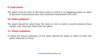 9. Load center
The plant must be near to the load center to which it is supplying power in order
to decrease transmission loss and minimize transmission line cost.
10. Public problems
The plant should be away from the town or city in order to avoid nuisance from
smoke, ash, heat and noise from the plant.
11. Future extension
A choice for future extension of the plant should be made in order to meet the
power demand in future.
Prepared By Dr.V.Maheswari Professor –EEE
 