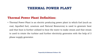 Thermal Power Plant Definition:
• Thermal Power Plant is an electric producing power plant in which fuel (such as
coal, liquefied fuel, uranium and Natural Resources) is used to generate heat
and that heat is further utilized to heat the water to make steam and that steam
is used to rotate the turbine and further electricity generates with the help of 3
phase supply generator.
THERMAL POWER PLANT
Prepared By Dr.V.Maheswari Professor –EEE
 