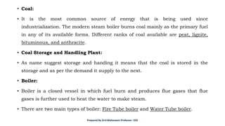 • Coal:
• It is the most common source of energy that is being used since
industrialization. The modern steam boiler burns coal mainly as the primary fuel
in any of its available forms. Different ranks of coal available are peat, lignite,
bituminous, and anthracite.
• Coal Storage and Handling Plant:
• As name suggest storage and handing it means that the coal is stored in the
storage and as per the demand it supply to the next.
• Boiler:
• Boiler is a closed vessel in which fuel burn and produces flue gases that flue
gases is further used to heat the water to make steam.
• There are two main types of boiler: Fire Tube boiler and Water Tube boiler.
Prepared By Dr.V.Maheswari Professor –EEE
 