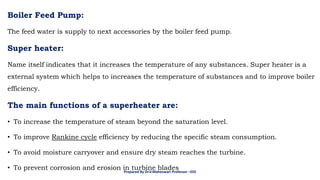 Boiler Feed Pump:
The feed water is supply to next accessories by the boiler feed pump.
Super heater:
Name itself indicates that it increases the temperature of any substances. Super heater is a
external system which helps to increases the temperature of substances and to improve boiler
efficiency.
The main functions of a superheater are:
• To increase the temperature of steam beyond the saturation level.
• To improve Rankine cycle efficiency by reducing the specific steam consumption.
• To avoid moisture carryover and ensure dry steam reaches the turbine.
• To prevent corrosion and erosion in turbine blades
Prepared By Dr.V.Maheswari Professor –EEE
 