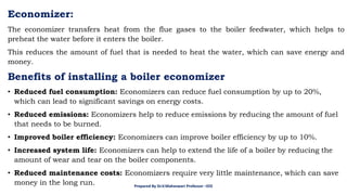 Economizer:
The economizer transfers heat from the flue gases to the boiler feedwater, which helps to
preheat the water before it enters the boiler.
This reduces the amount of fuel that is needed to heat the water, which can save energy and
money.
Benefits of installing a boiler economizer
• Reduced fuel consumption: Economizers can reduce fuel consumption by up to 20%,
which can lead to significant savings on energy costs.
• Reduced emissions: Economizers help to reduce emissions by reducing the amount of fuel
that needs to be burned.
• Improved boiler efficiency: Economizers can improve boiler efficiency by up to 10%.
• Increased system life: Economizers can help to extend the life of a boiler by reducing the
amount of wear and tear on the boiler components.
• Reduced maintenance costs: Economizers require very little maintenance, which can save
money in the long run. Prepared By Dr.V.Maheswari Professor –EEE
 
