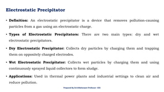 Electrostatic Precipitator
• Definition: An electrostatic precipitator is a device that removes pollution-causing
particles from a gas using an electrostatic charge.
• Types of Electrostatic Precipitators: There are two main types: dry and wet
electrostatic precipitators.
• Dry Electrostatic Precipitator: Collects dry particles by charging them and trapping
them on oppositely charged electrodes.
• Wet Electrostatic Precipitator: Collects wet particles by charging them and using
continuously sprayed liquid collectors to form sludge.
• Applications: Used in thermal power plants and industrial settings to clean air and
reduce pollution.
Prepared By Dr.V.Maheswari Professor –EEE
 