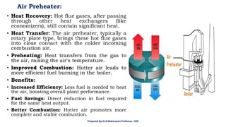 Air Preheater:
• Heat Recovery: Hot flue gases, after passing
through other heat exchangers (like
economizers), still contain significant heat.
• Heat Transfer: The air preheater, typically a
rotary plate type, brings these hot flue gases
into close contact with the colder incoming
combustion air.
• Preheating: Heat transfers from the gas to
the air, raising the air's temperature.
• Improved Combustion: Hotter air leads to
more efficient fuel burning in the boiler.
• Benefits:
• Increased Efficiency: Less fuel is needed to heat
the air, boosting overall plant performance.
• Fuel Savings: Direct reduction in fuel required
for the same heat output.
• Better Combustion: Hotter air promotes more
complete and stable combustion.
Prepared By Dr.V.Maheswari Professor –EEE
 