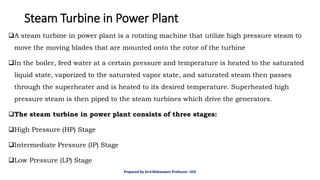 Steam Turbine in Power Plant
❑A steam turbine in power plant is a rotating machine that utilize high pressure steam to
move the moving blades that are mounted onto the rotor of the turbine
❑In the boiler, feed water at a certain pressure and temperature is heated to the saturated
liquid state, vaporized to the saturated vapor state, and saturated steam then passes
through the superheater and is heated to its desired temperature. Superheated high
pressure steam is then piped to the steam turbines which drive the generators.
❑The steam turbine in power plant consists of three stages:
❑High Pressure (HP) Stage
❑Intermediate Pressure (IP) Stage
❑Low Pressure (LP) Stage
Prepared By Dr.V.Maheswari Professor –EEE
 
