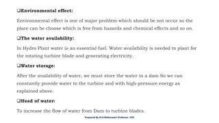 ❑Environmental effect:
Environmental effect is one of major problem which should be not occur so the
place can be choose which is free from hazards and chemical effects and so on.
❑The water availability:
In Hydro Plant water is an essential fuel. Water availability is needed to plant for
the rotating turbine blade and generating electricity.
❑Water storage:
After the availability of water, we must store the water in a dam So we can
constantly provide water to the turbine and with high-pressure energy as
explained above.
❑Head of water:
To increase the flow of water from Dam to turbine blades.
Prepared By Dr.V.Maheswari Professor –EEE
 