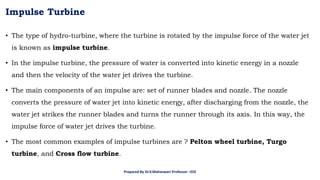 Impulse Turbine
• The type of hydro-turbine, where the turbine is rotated by the impulse force of the water jet
is known as impulse turbine.
• In the impulse turbine, the pressure of water is converted into kinetic energy in a nozzle
and then the velocity of the water jet drives the turbine.
• The main components of an impulse are: set of runner blades and nozzle. The nozzle
converts the pressure of water jet into kinetic energy, after discharging from the nozzle, the
water jet strikes the runner blades and turns the runner through its axis. In this way, the
impulse force of water jet drives the turbine.
• The most common examples of impulse turbines are ? Pelton wheel turbine, Turgo
turbine, and Cross flow turbine.
Prepared By Dr.V.Maheswari Professor –EEE
 