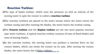 Reaction Turbine:
❑The type of hydro turbine, which uses the pressure as well as velocity of the
moving water to spin the runner is called a reaction turbine.
❑The reaction turbines are placed in the water stream where the water enters the
turbine casing and after rotating the blades, the water leaves the turbine casing.
❑The Francis turbine and the Kaplan turbine are the two most popular reaction
type water turbines. A typical reaction turbine consists of rows of fixed blades and
rows of moving blades.
❑In the reaction turbine, the moving water can produce a reaction force on the
runner blades, which can rotate the runner on its axis. After moving the runner
blades, the water leaves the turbine cashing.
Prepared By Dr.V.Maheswari Professor –EEE
 