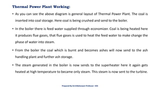 Thermal Power Plant Working:
• As you can see the above diagram is general layout of Thermal Power Plant. The coal is
inserted into coal storage. Here coal is being crushed and send to the boiler.
• In the boiler there is feed water supplied through economizer. Coal is being heated here
it produces flue gases, that flue gases is used to heat the feed water to make change the
phase of water into steam.
• From the boiler the coal which is burnt and becomes ashes will now send to the ash
handling plant and further ash storage.
• The steam generated in the boiler is now sends to the superheater here it again gets
heated at high temperature to became only steam. This steam is now sent to the turbine.
Prepared By Dr.V.Maheswari Professor –EEE
 