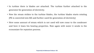 • In turbine there is blades are attached. The turbine further attached to the
generator for generation of electricity.
• Now the steam strikes to the turbine blades, the turbine blades starts rotating
[PE is converted into KE and further used for generation of electricity]
• Here some amount of steam which is not used will now come to the condenser
and here it loses his heating properties. Now again with water it sends to the
economizer for reptation process.
Prepared By Dr.V.Maheswari Professor –EEE
 